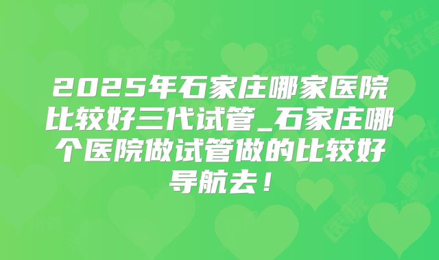 2025年石家庄哪家医院比较好三代试管_石家庄哪个医院做试管做的比较好导航去!
