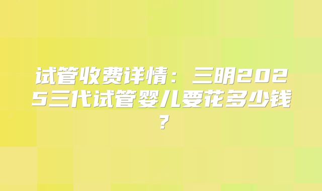 试管收费详情：三明2025三代试管婴儿要花多少钱？