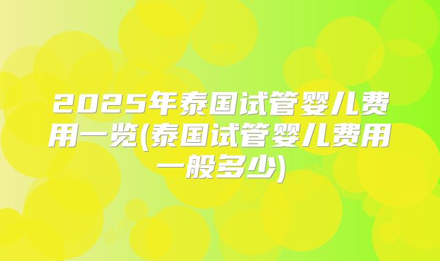 2025年泰国试管婴儿费用一览(泰国试管婴儿费用一般多少)