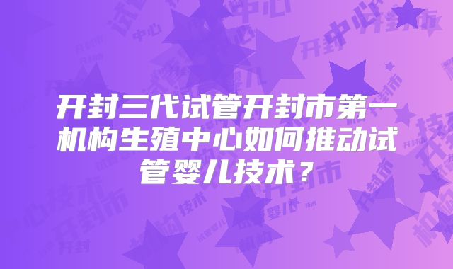 开封三代试管开封市第一机构生殖中心如何推动试管婴儿技术?