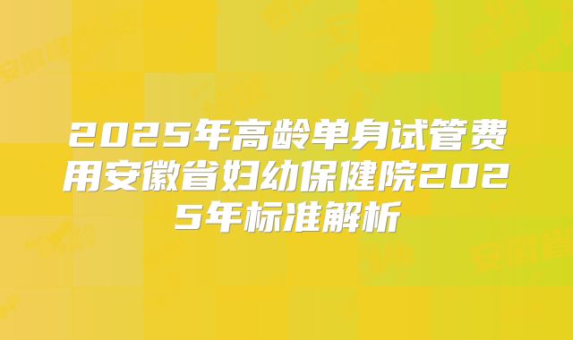 2025年高龄单身试管费用安徽省妇幼保健院2025年标准解析