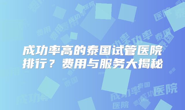 成功率高的泰国试管医院排行?费用与服务大揭秘
