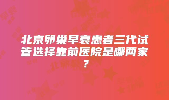 北京卵巢早衰患者三代试管选择靠前医院是哪两家？