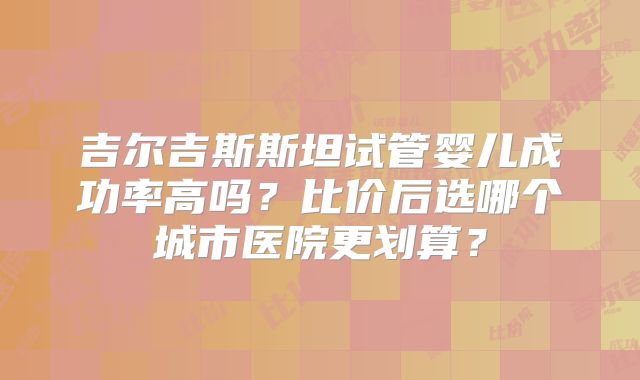吉尔吉斯斯坦试管婴儿成功率高吗?比价后选哪个城市医院更划算?