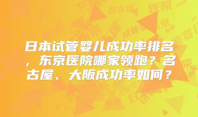 日本试管婴儿成功率排名，东京医院哪家领跑？名古屋、大阪成功率如何？