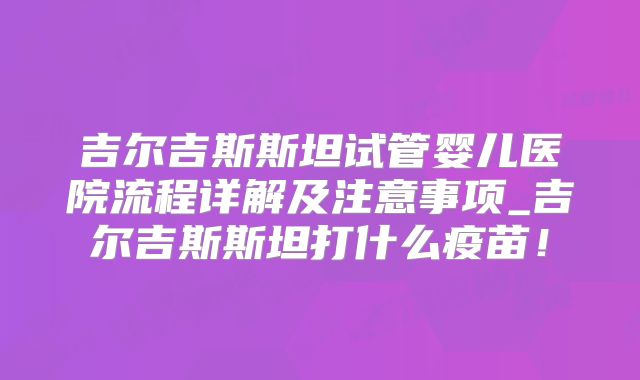 吉尔吉斯斯坦试管婴儿医院流程详解及注意事项_吉尔吉斯斯坦打什么疫苗！