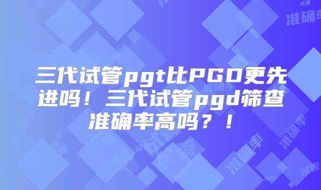三代试管pgt比PGD更先进吗!三代试管pgd筛查准确率高吗?!