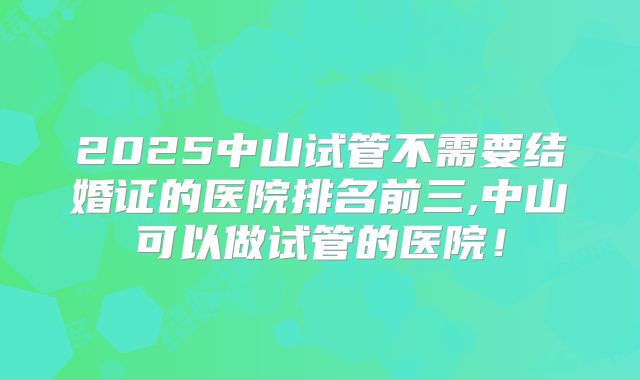 2025中山试管不需要结婚证的医院排名前三,中山可以做试管的医院!