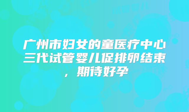 广州市妇女的童医疗中心三代试管婴儿促排卵结束，期待好孕