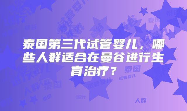 泰国第三代试管婴儿,哪些人群适合在曼谷进行生育治疗?