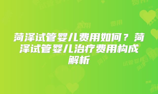 菏泽试管婴儿费用如何？菏泽试管婴儿治疗费用构成解析