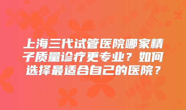 上海三代试管医院哪家精子质量诊疗更专业?如何选择最适合自己的医院?