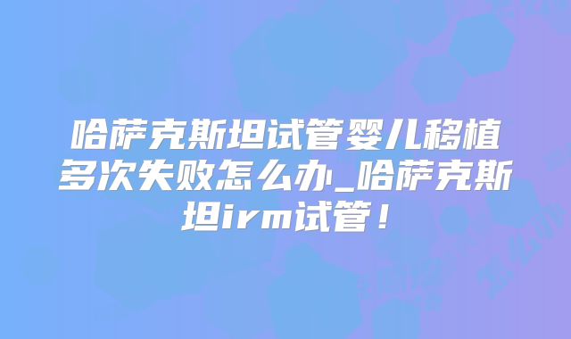 哈萨克斯坦试管婴儿移植多次失败怎么办_哈萨克斯坦irm试管！