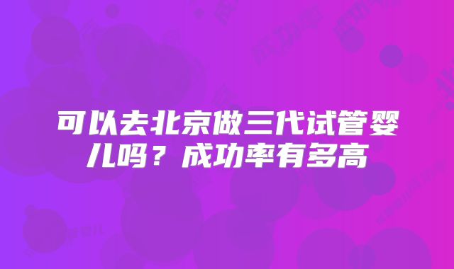 可以去北京做三代试管婴儿吗?成功率有多高
