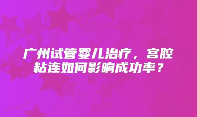 广州试管婴儿治疗,宫腔粘连如何影响成功率?