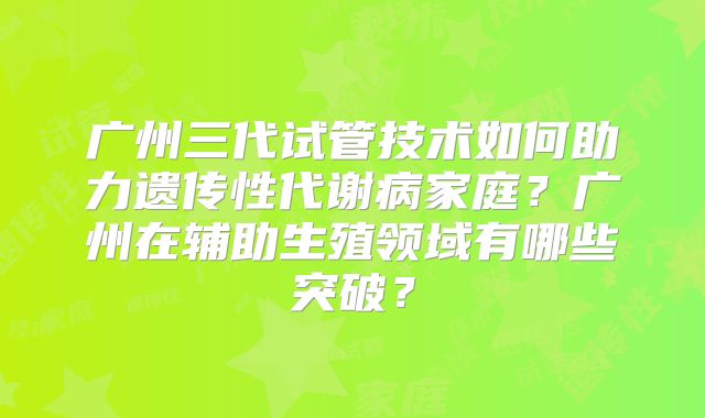 广州三代试管技术如何助力遗传性代谢病家庭?广州在辅助生殖领域有哪些突破?