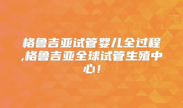 格鲁吉亚试管婴儿全过程,格鲁吉亚全球试管生殖中心！