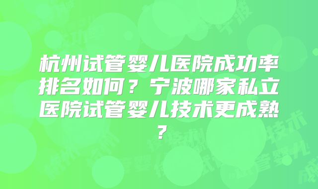 杭州试管婴儿医院成功率排名如何?宁波哪家私立医院试管婴儿技术更成熟?