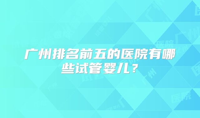 广州排名前五的医院有哪些试管婴儿？