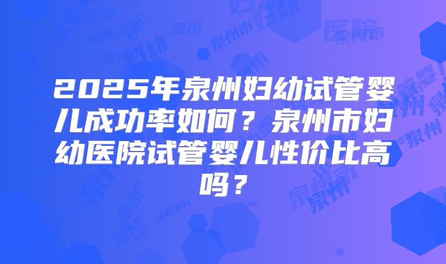 2025年泉州妇幼试管婴儿成功率如何？泉州市妇幼医院试管婴儿性价比高吗？