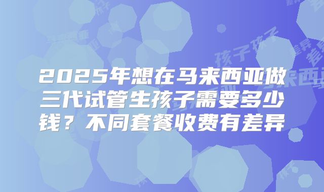 2025年想在马来西亚做三代试管生孩子需要多少钱?不同套餐收费有差异