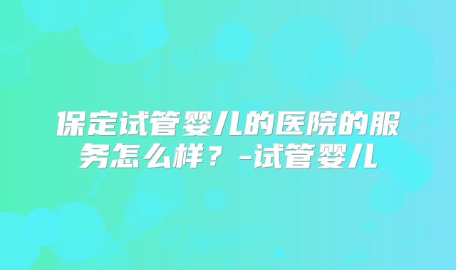 保定试管婴儿的医院的服务怎么样？-试管婴儿