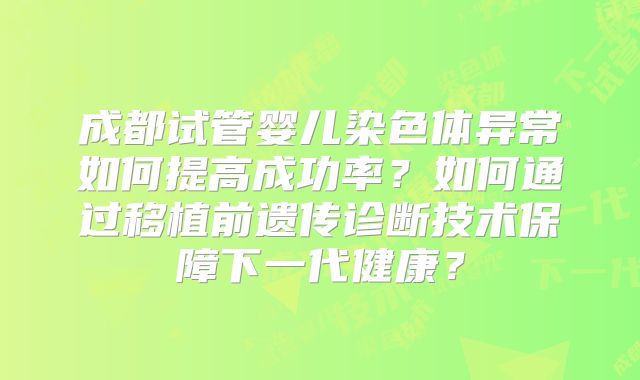 成都试管婴儿染色体异常如何提高成功率?如何通过移植前遗传诊断技术保障下一代健康?