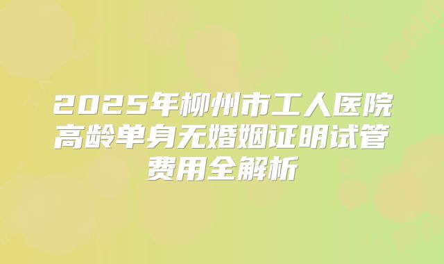 2025年柳州市工人医院高龄单身无婚姻证明试管费用全解析