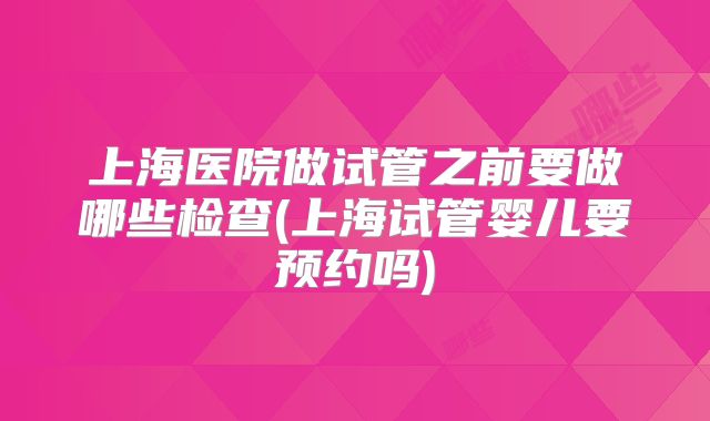 上海医院做试管之前要做哪些检查(上海试管婴儿要预约吗)