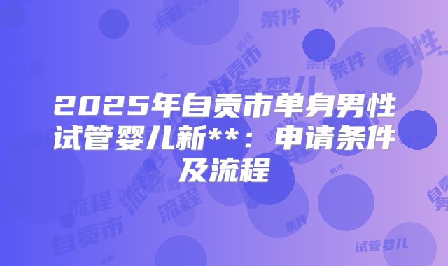 2025年自贡市单身男性试管婴儿新**:申请条件及流程