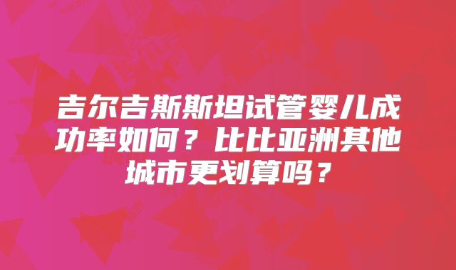 吉尔吉斯斯坦试管婴儿成功率如何?比比亚洲其他城市更划算吗?