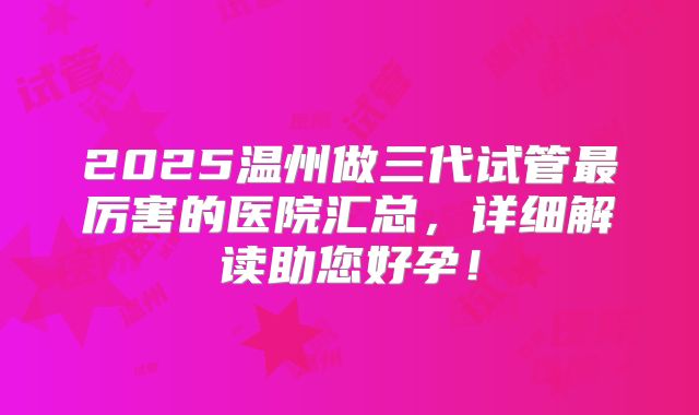2025温州做三代试管最厉害的医院汇总,详细解读助您好孕!
