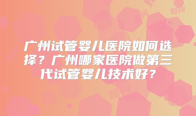广州试管婴儿医院如何选择?广州哪家医院做第三代试管婴儿技术好?