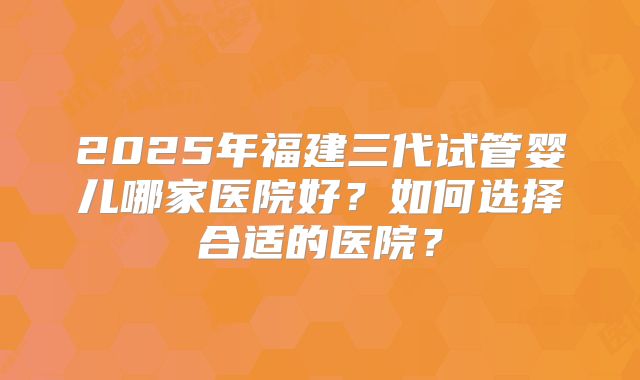 2025年福建三代试管婴儿哪家医院好?如何选择合适的医院?