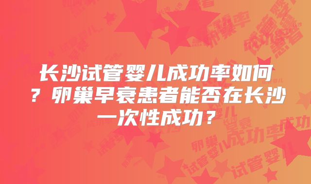 长沙试管婴儿成功率如何?卵巢早衰患者能否在长沙一次性成功?