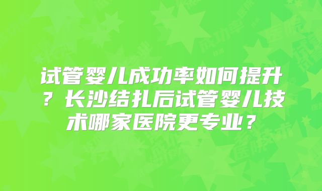 试管婴儿成功率如何提升?长沙结扎后试管婴儿技术哪家医院更专业?