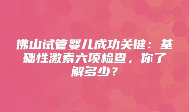 佛山试管婴儿成功关键:基础性激素六项检查,你了解多少?