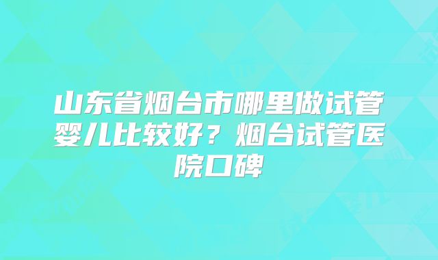 山东省烟台市哪里做试管婴儿比较好?烟台试管医院口碑
