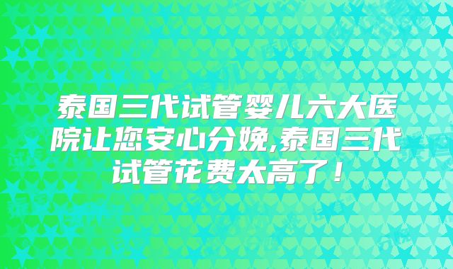 泰国三代试管婴儿六大医院让您安心分娩,泰国三代试管花费太高了!
