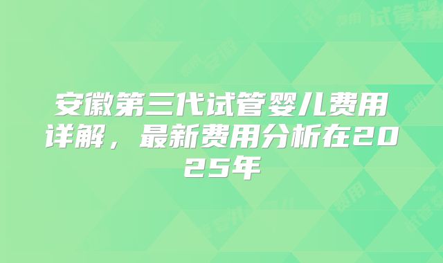 安徽第三代试管婴儿费用详解,最新费用分析在2025年
