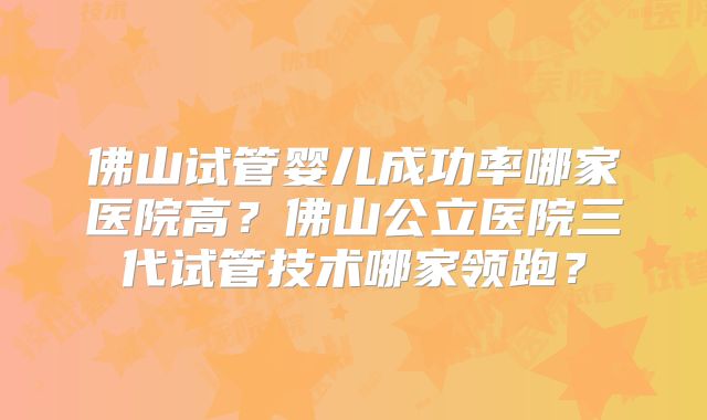 佛山试管婴儿成功率哪家医院高？佛山公立医院三代试管技术哪家领跑？