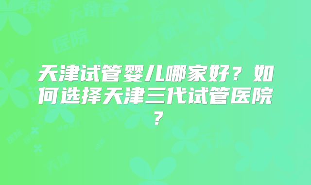 天津试管婴儿哪家好？如何选择天津三代试管医院？