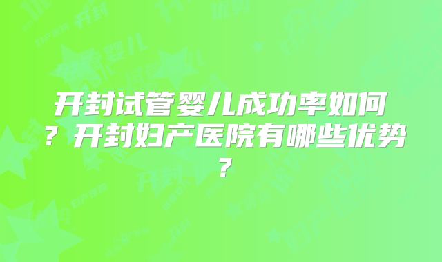 开封试管婴儿成功率如何？开封妇产医院有哪些优势？