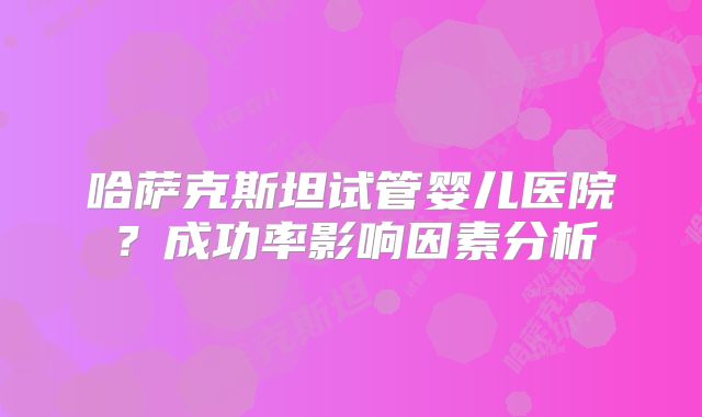 哈萨克斯坦试管婴儿医院？成功率影响因素分析