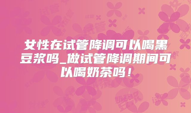 女性在试管降调可以喝黑豆浆吗_做试管降调期间可以喝奶茶吗!