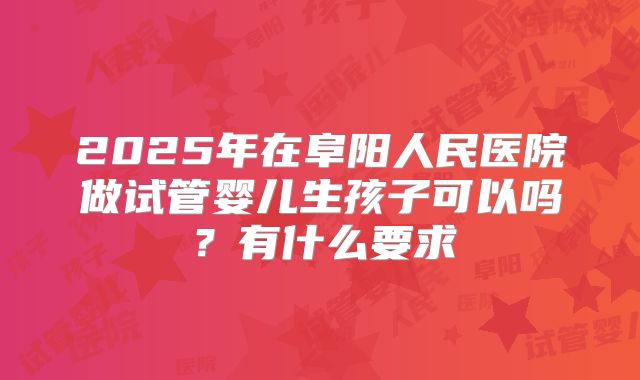 2025年在阜阳人民医院做试管婴儿生孩子可以吗？有什么要求