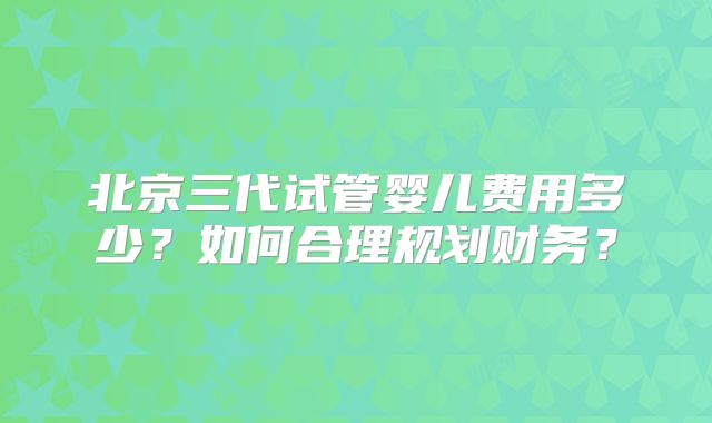 北京三代试管婴儿费用多少?如何合理规划财务?