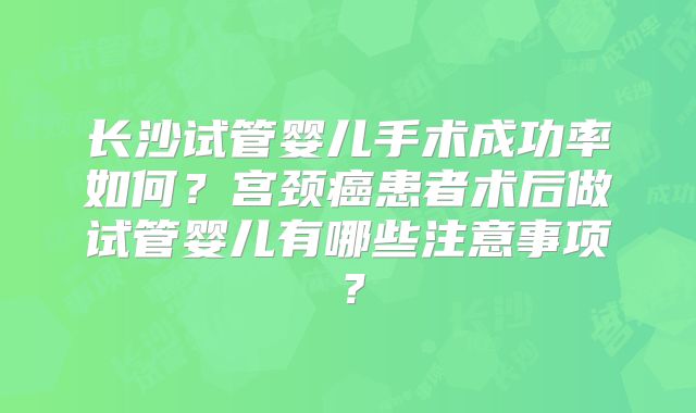 长沙试管婴儿手术成功率如何？宫颈癌患者术后做试管婴儿有哪些注意事项？