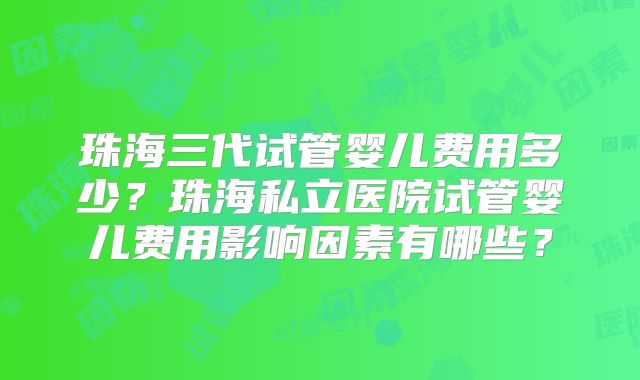 珠海三代试管婴儿费用多少?珠海私立医院试管婴儿费用影响因素有哪些?