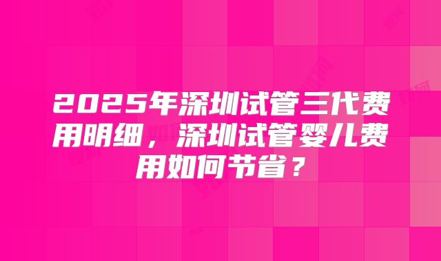 2025年深圳试管三代费用明细，深圳试管婴儿费用如何节省？